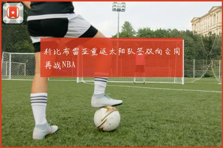 科比布雷亚重返太阳队签双向合同再战NBA