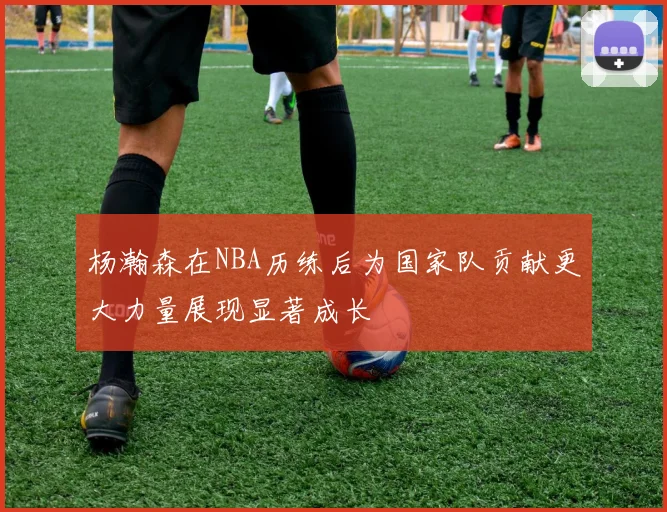 杨瀚森在NBA历练后为国家队贡献更大力量展现显著成长