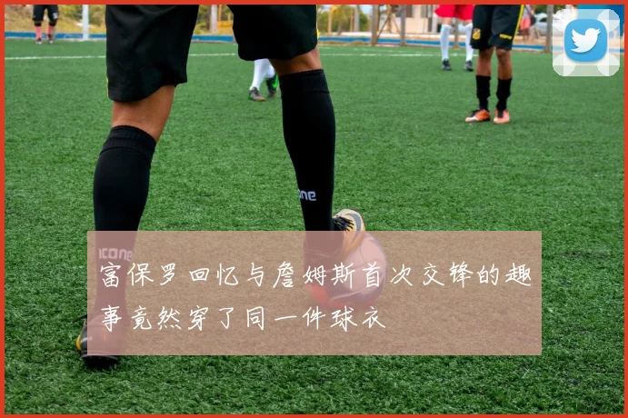 富保罗回忆与詹姆斯首次交锋的趣事竟然穿了同一件球衣