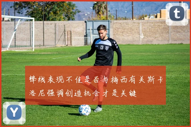锋线表现不佳是否与梅西有关斯卡洛尼强调创造机会才是关键