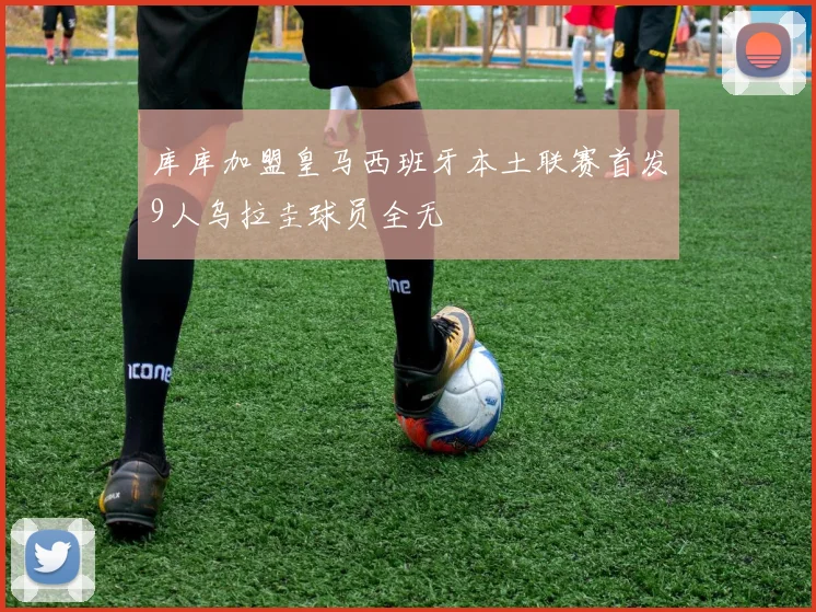 库库加盟皇马西班牙本土联赛首发9人乌拉圭球员全无