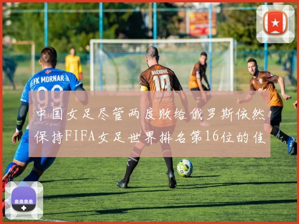 中国女足尽管两度败给俄罗斯依然保持FIFA女足世界排名第16位的佳绩