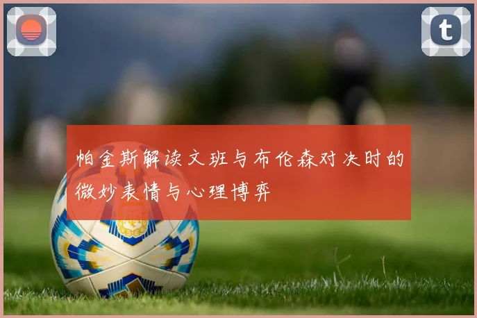 帕金斯解读文班与布伦森对决时的微妙表情与心理博弈
