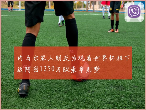 内马尔家人朋友为观看世界杯租下迈阿密1250万欧豪华别墅