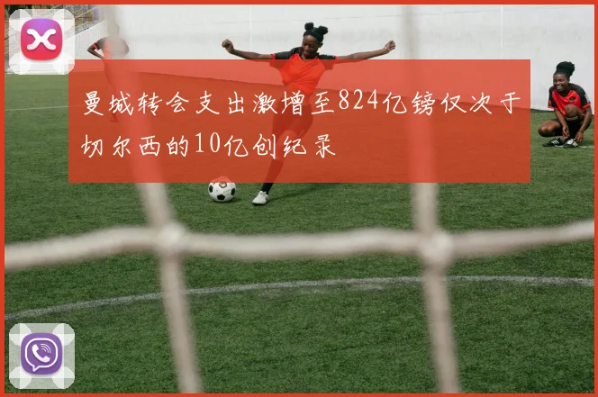 曼城转会支出激增至824亿镑仅次于切尔西的10亿创纪录