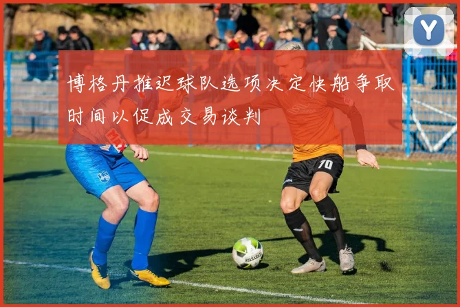 博格丹推迟球队选项决定快船争取时间以促成交易谈判