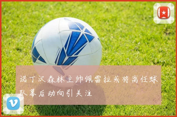 诺丁汉森林主帅佩雷拉或将离任球队幕后动向引关注
