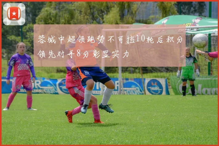 蓉城中超领跑势不可挡10轮后积分领先对手8分彰显实力