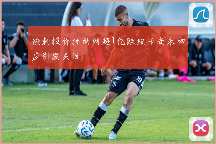 热刺报价托纳利超1亿欧纽卡尚未回应引发关注