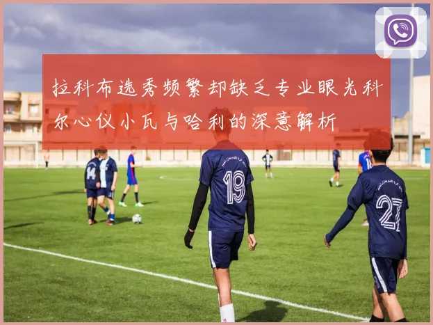 拉科布选秀频繁却缺乏专业眼光科尔心仪小瓦与哈利的深意解析
