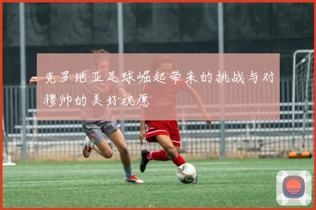 克罗地亚足球崛起带来的挑战与对穆帅的美好祝愿