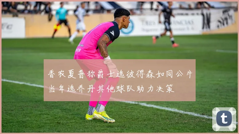 香农夏普称爵士选彼得森如同公牛当年选乔丹其他球队助力决策