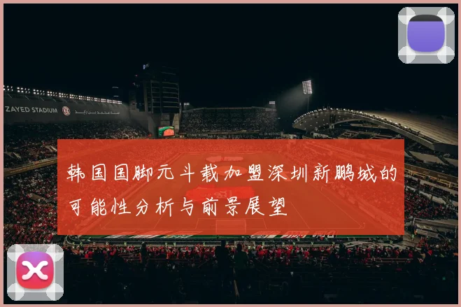 韩国国脚元斗载加盟深圳新鹏城的可能性分析与前景展望