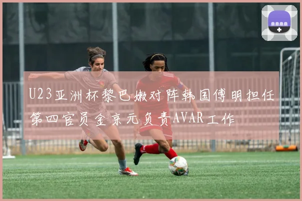 U23亚洲杯黎巴嫩对阵韩国傅明担任第四官员金京元负责AVAR工作