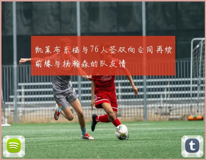凯莱布乐福与76人签双向合同再续前缘与杨瀚森的队友情